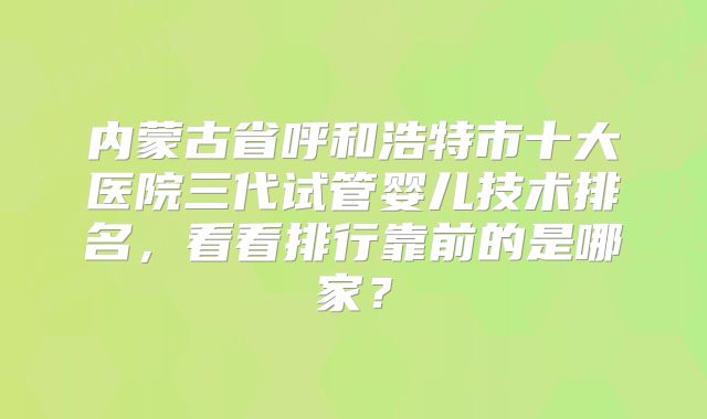 内蒙古省呼和浩特市十大医院三代试管婴儿技术排名，看看排行靠前的是哪家？