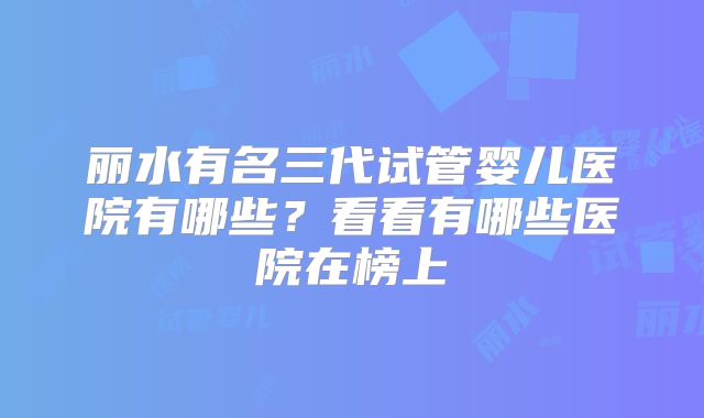 丽水有名三代试管婴儿医院有哪些?看看有哪些医院在榜上