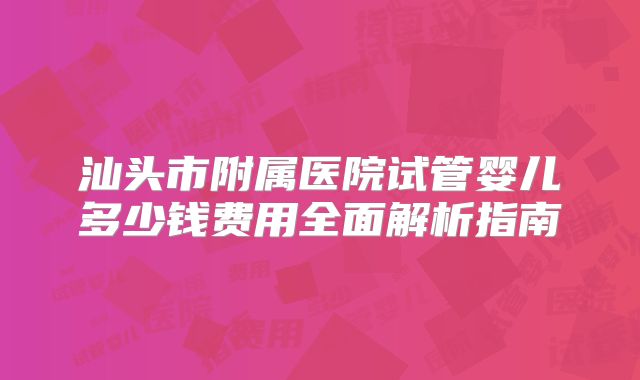汕头市附属医院试管婴儿多少钱费用全面解析指南