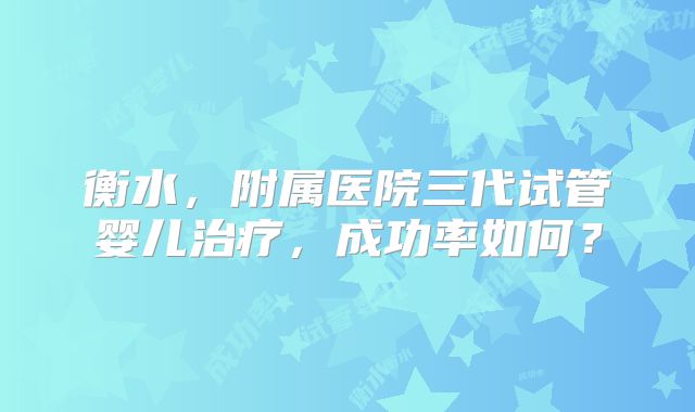 衡水,附属医院三代试管婴儿治疗,成功率如何?