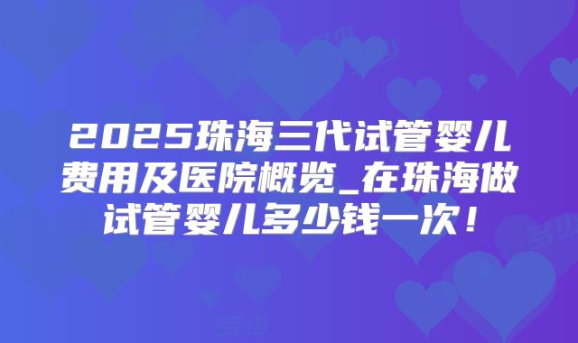 2025珠海三代试管婴儿费用及医院概览_在珠海做试管婴儿多少钱一次！