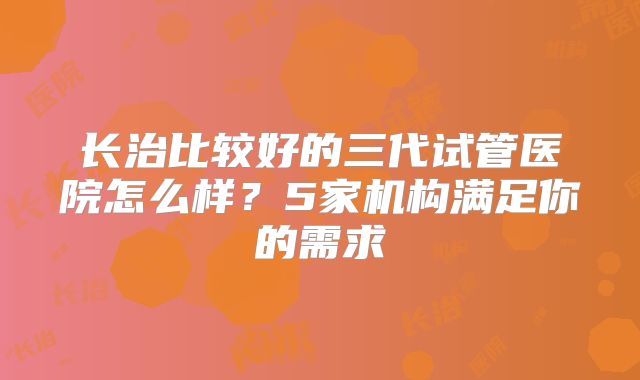 长治比较好的三代试管医院怎么样?5家机构满足你的需求