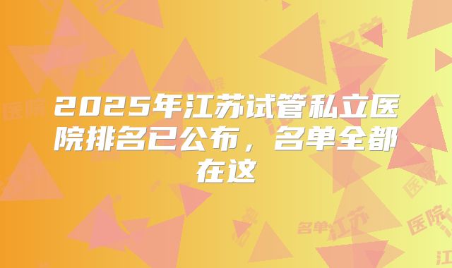 2025年江苏试管私立医院排名已公布，名单全都在这