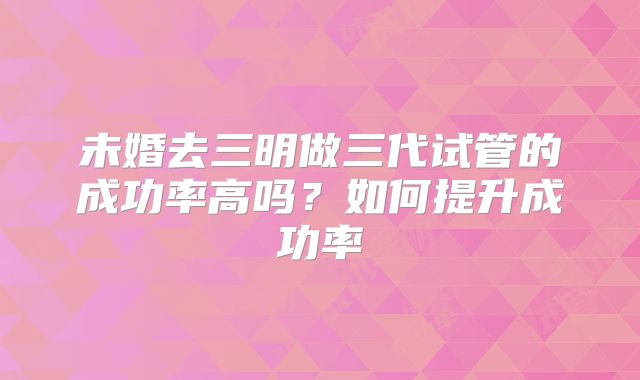 未婚去三明做三代试管的成功率高吗?如何提升成功率