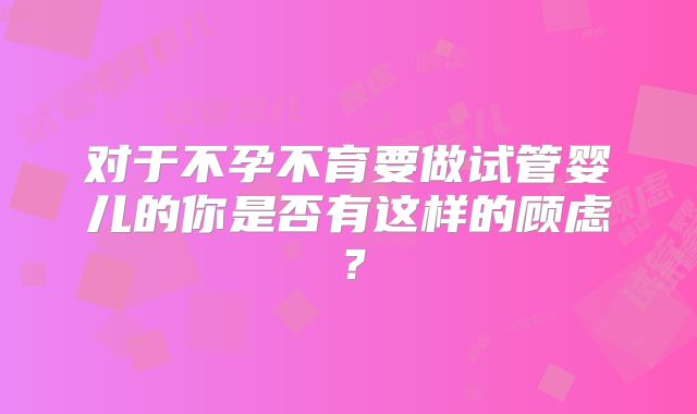 对于不孕不育要做试管婴儿的你是否有这样的顾虑？