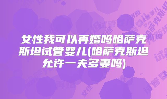 女性我可以再婚吗哈萨克斯坦试管婴儿(哈萨克斯坦允许一夫多妻吗)