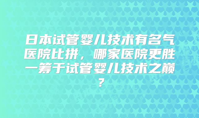 日本试管婴儿技术有名气医院比拼，哪家医院更胜一筹于试管婴儿技术之巅？