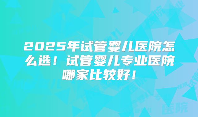 2025年试管婴儿医院怎么选!试管婴儿专业医院哪家比较好!