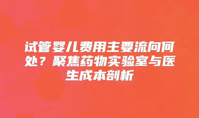 试管婴儿费用主要流向何处?聚焦药物实验室与医生成本剖析