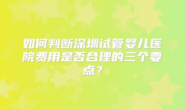 如何判断深圳试管婴儿医院费用是否合理的三个要点?