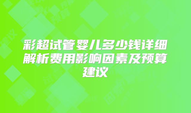 彩超试管婴儿多少钱详细解析费用影响因素及预算建议
