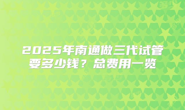 2025年南通做三代试管要多少钱？总费用一览