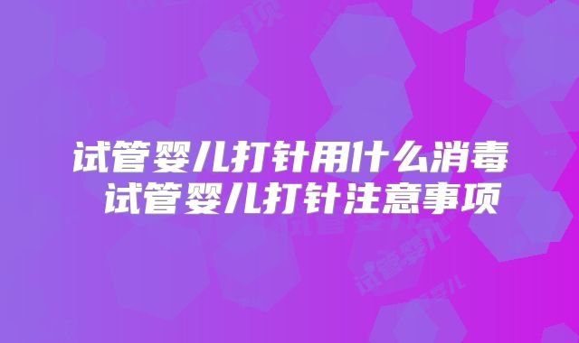 试管婴儿打针用什么消毒 试管婴儿打针注意事项