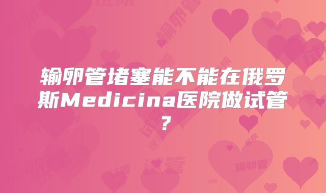 输卵管堵塞能不能在俄罗斯Medicina医院做试管?