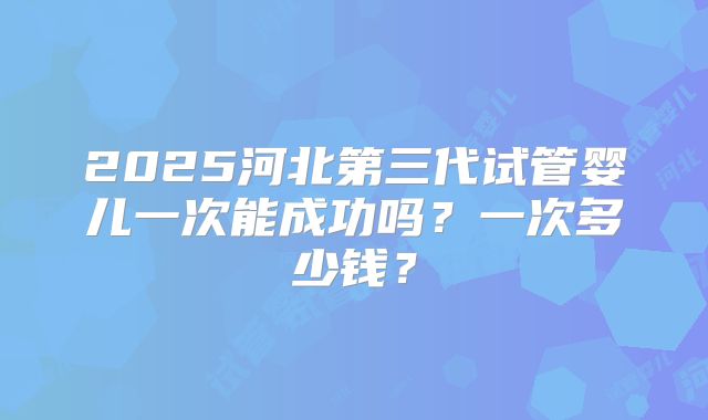 2025河北第三代试管婴儿一次能成功吗？一次多少钱？