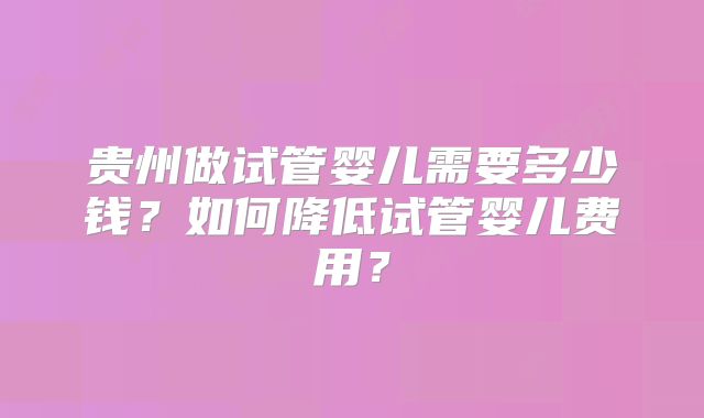 贵州做试管婴儿需要多少钱?如何降低试管婴儿费用?