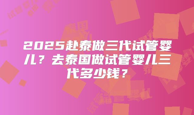 2025赴泰做三代试管婴儿？去泰国做试管婴儿三代多少钱？