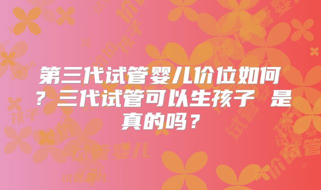 第三代试管婴儿价位如何?三代试管可以生孩子 是真的吗?