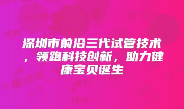 深圳市前沿三代试管技术，领跑科技创新，助力健康宝贝诞生