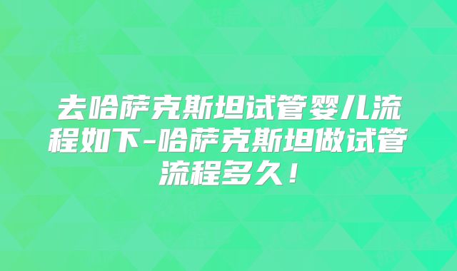 去哈萨克斯坦试管婴儿流程如下-哈萨克斯坦做试管流程多久!