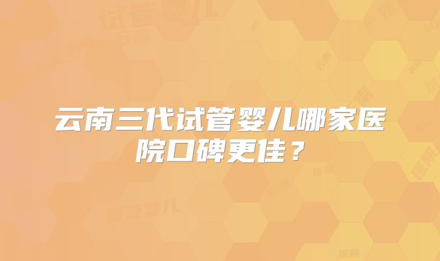 云南三代试管婴儿哪家医院口碑更佳？