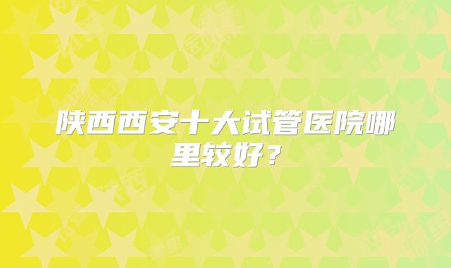 陕西西安十大试管医院哪里较好？