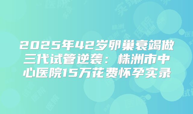 2025年42岁卵巢衰竭做三代试管逆袭:株洲市中心医院15万花费怀孕实录