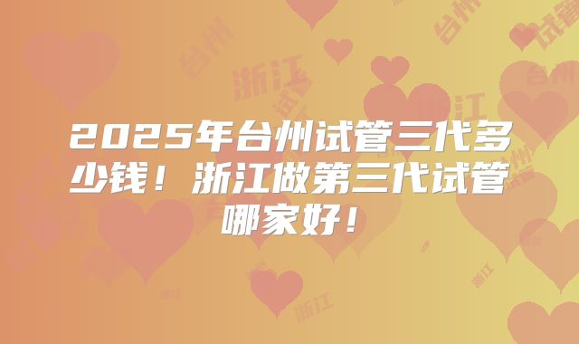 2025年台州试管三代多少钱！浙江做第三代试管哪家好！