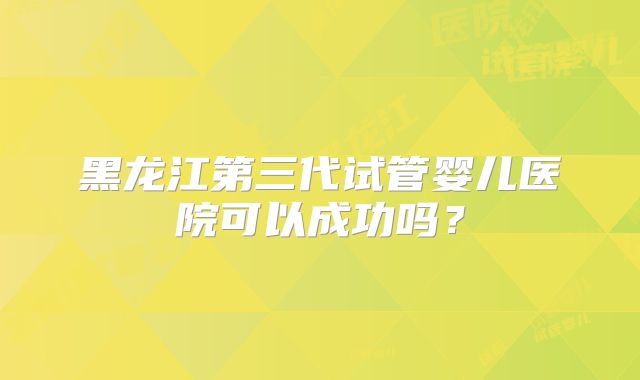 黑龙江第三代试管婴儿医院可以成功吗？