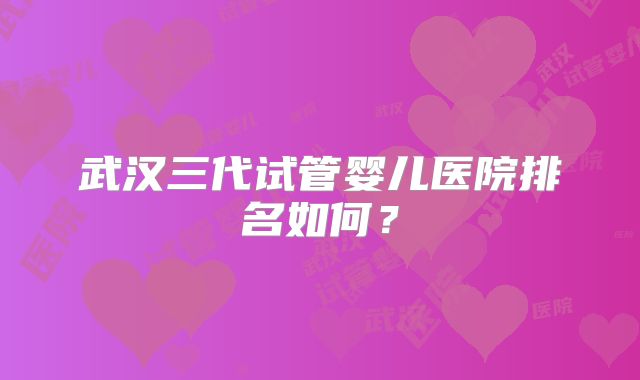 武汉三代试管婴儿医院排名如何?