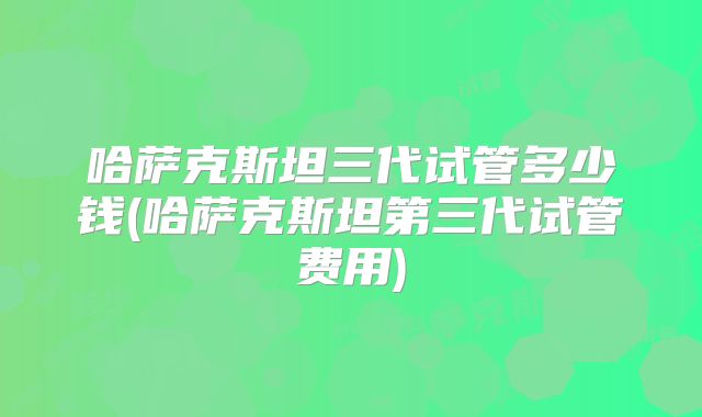 哈萨克斯坦三代试管多少钱(哈萨克斯坦第三代试管费用)