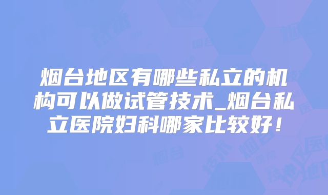 烟台地区有哪些私立的机构可以做试管技术_烟台私立医院妇科哪家比较好!