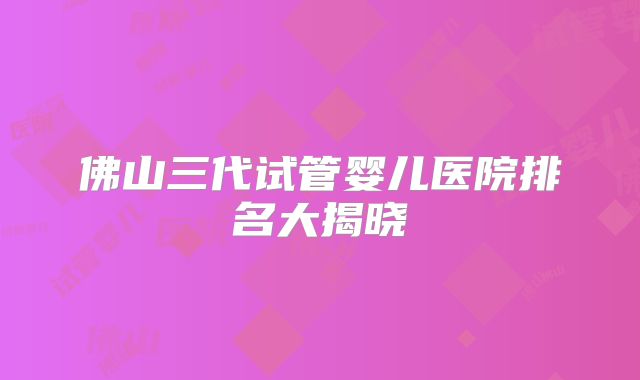 佛山三代试管婴儿医院排名大揭晓