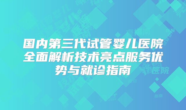 国内第三代试管婴儿医院全面解析技术亮点服务优势与就诊指南