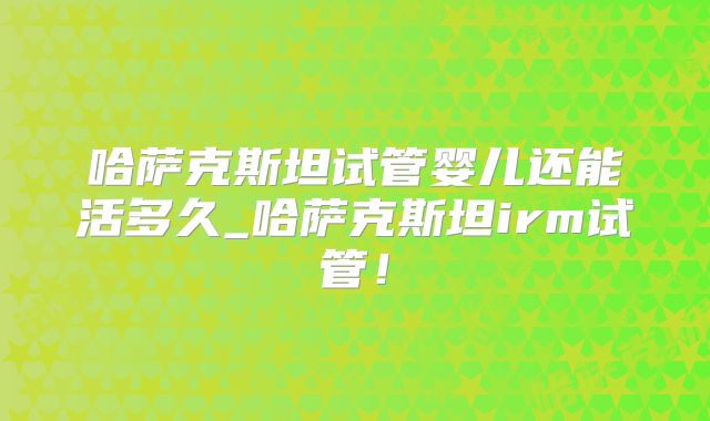 哈萨克斯坦试管婴儿还能活多久_哈萨克斯坦irm试管!