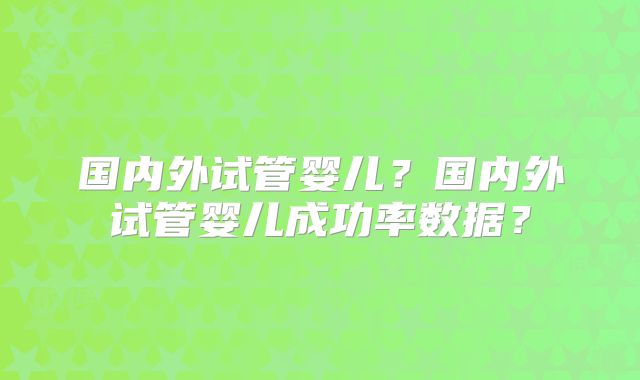 国内外试管婴儿?国内外试管婴儿成功率数据?