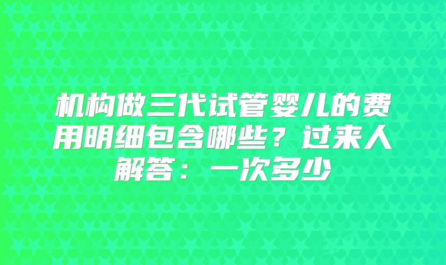机构做三代试管婴儿的费用明细包含哪些？过来人解答：一次多少
