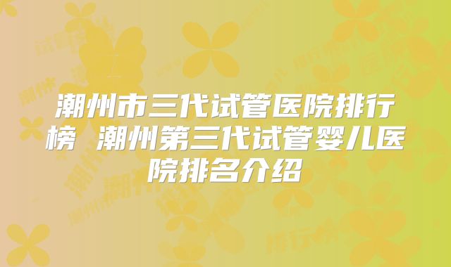潮州市三代试管医院排行榜 潮州第三代试管婴儿医院排名介绍