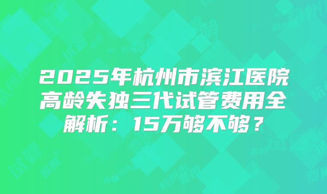 2025年杭州市滨江医院高龄失独三代试管费用全解析：15万够不够？