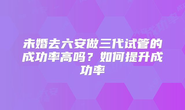 未婚去六安做三代试管的成功率高吗？如何提升成功率