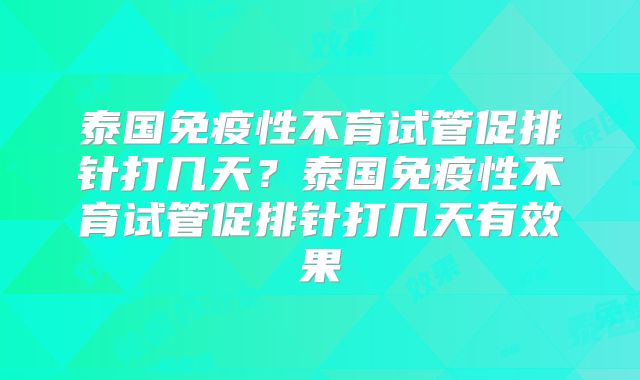 泰国免疫性不育试管促排针打几天?泰国免疫性不育试管促排针打几天有效果