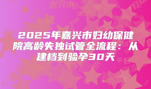 2025年嘉兴市妇幼保健院高龄失独试管全流程:从建档到验孕30天