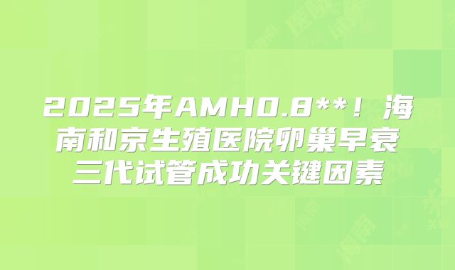 2025年AMH0.8**!海南和京生殖医院卵巢早衰三代试管成功关键因素