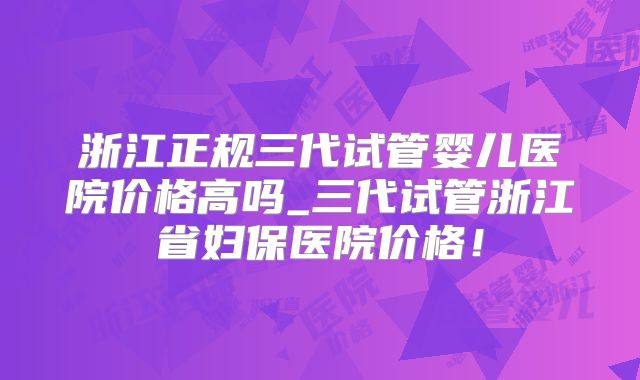 浙江正规三代试管婴儿医院价格高吗_三代试管浙江省妇保医院价格！