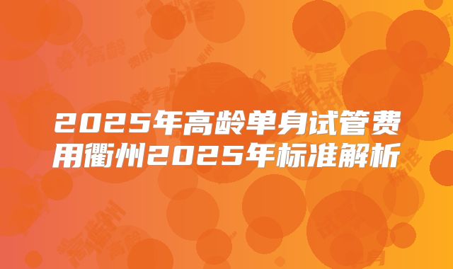 2025年高龄单身试管费用衢州2025年标准解析