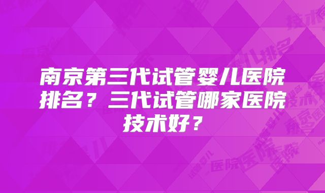南京第三代试管婴儿医院排名?三代试管哪家医院技术好?