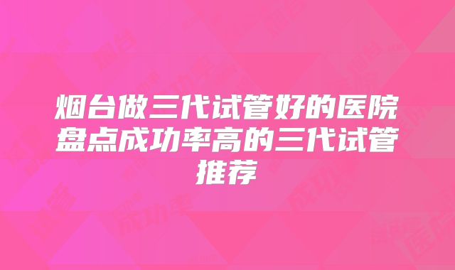 烟台做三代试管好的医院盘点成功率高的三代试管推荐