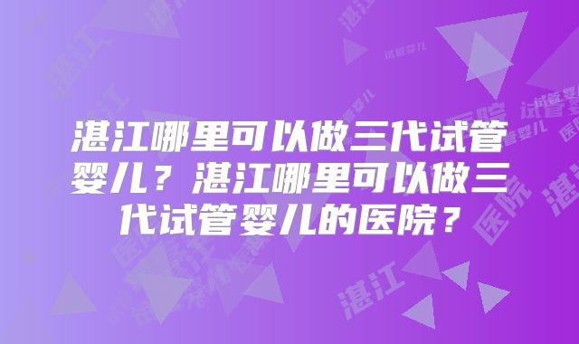 湛江哪里可以做三代试管婴儿?湛江哪里可以做三代试管婴儿的医院?