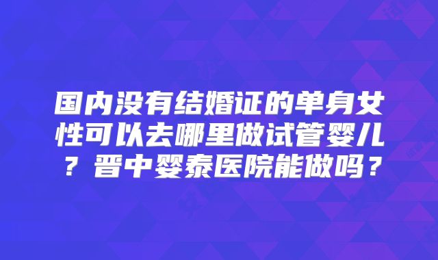 国内没有结婚证的单身女性可以去哪里做试管婴儿？晋中婴泰医院能做吗？