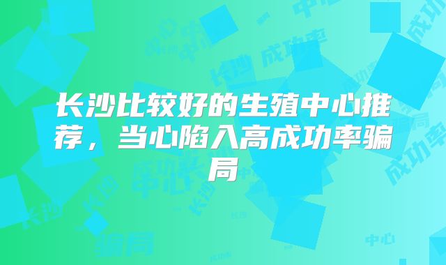 长沙比较好的生殖中心推荐，当心陷入高成功率骗局